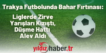 Trakya Futbolunda Bahar Fırtınası Liglerde Zirve Yarışları Kızıştı, Düşme Hattı Alev Aldı