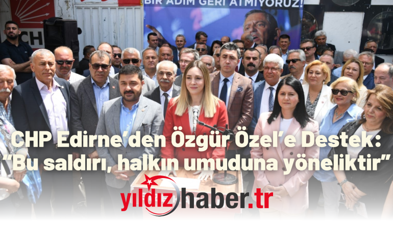CHP Edirne’den Özgür Özel’e Destek: “Bu saldırı, halkın umuduna yöneliktir”