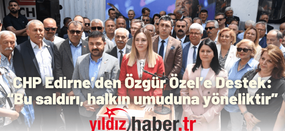 CHP Edirne’den Özgür Özel’e Destek “Bu saldırı, halkın umuduna yöneliktir”