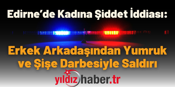 Edirne’de Kadına Şiddet İddiası: Erkek Arkadaşından Yumruk ve Şişe Darbesiyle Saldırı