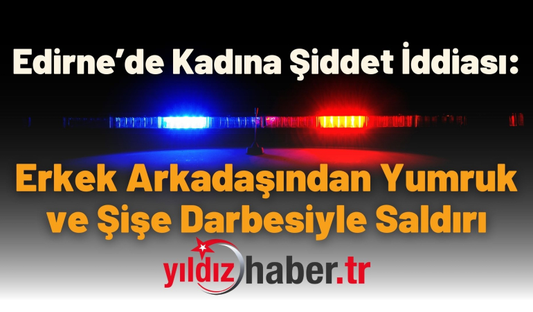 Edirne’de Kadına Şiddet İddiası: Erkek Arkadaşından Yumruk ve Şişe Darbesiyle Saldırı