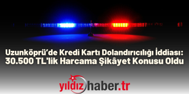 Uzunköprü’de Kredi Kartı Dolandırıcılığı İddiası 30.500 TL'lik Harcama Şikâyet Konusu Oldu