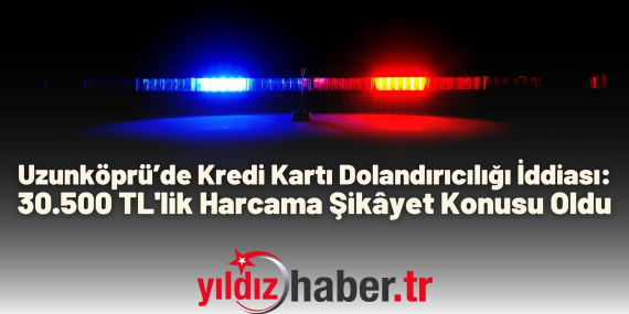 Uzunköprü’de Kredi Kartı Dolandırıcılığı İddiası 30.500 TL'lik Harcama Şikâyet Konusu Oldu