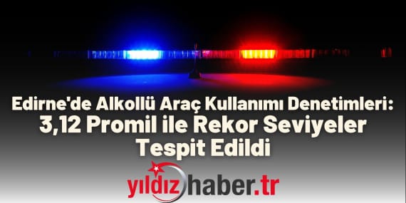 Edirne'de Alkollü Araç Kullanımı Denetimleri 3,12 Promil ile Rekor Seviyeler Tespit Edildi