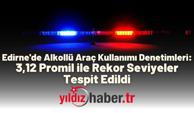 Edirne’de Alkollü Araç Kullanımı Denetimleri: 3,12 Promil ile Rekor Seviyeler Tespit Edildi
