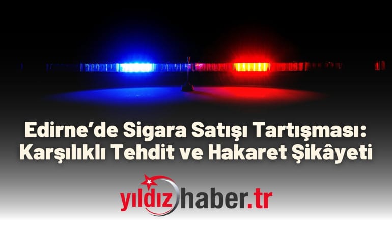 Edirne’de Sigara Satışı Tartışması: Karşılıklı Tehdit ve Hakaret Şikâyeti