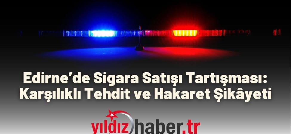 Edirne’de Sigara Satışı Tartışması Karşılıklı Tehdit ve Hakaret Şikâyeti