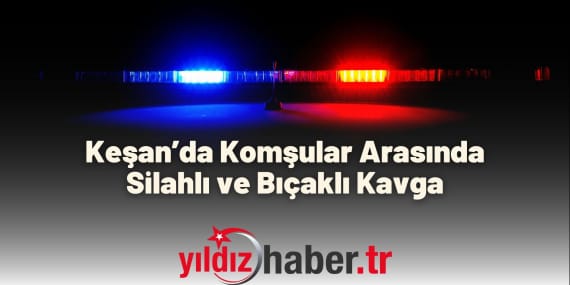 Keşan’da Komşular Arasında Silahlı ve Bıçaklı Kavga