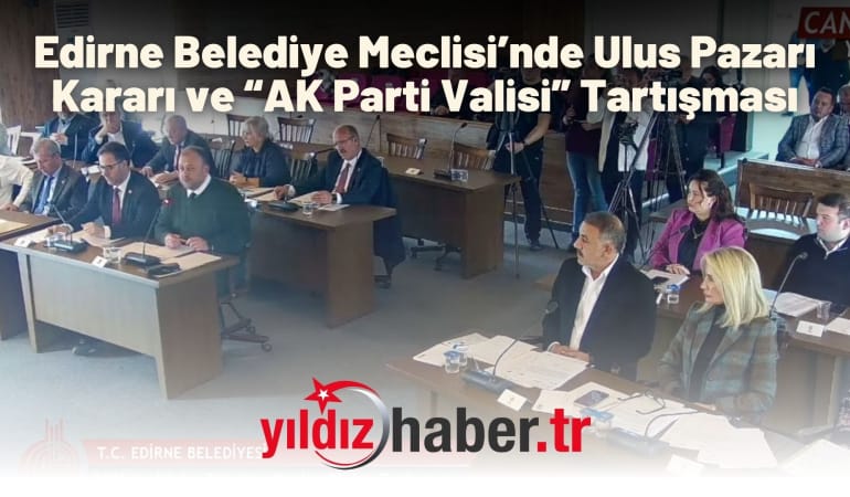 Edirne Belediye Meclisi’nde Ulus Pazarı Kararı ve “AK Parti Valisi” Tartışması