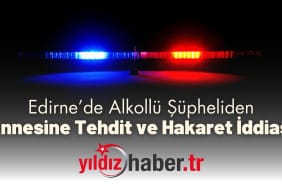 Edirne’de Alkollü Şüpheliden Annesine Tehdit ve Hakaret İddiası