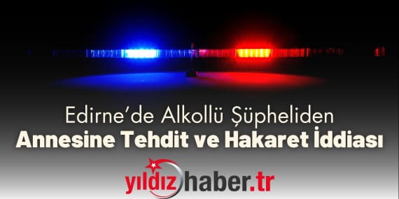 Edirne’de Alkollü Şüpheliden Annesine Tehdit ve Hakaret İddiası