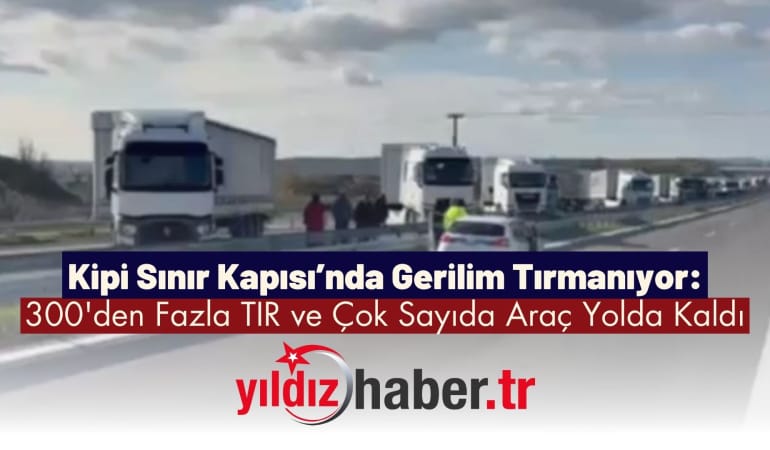 Kipi Sınır Kapısı’nda Gerilim Tırmanıyor: 300’den Fazla TIR ve Çok Sayıda Araç Yolda Kaldı
